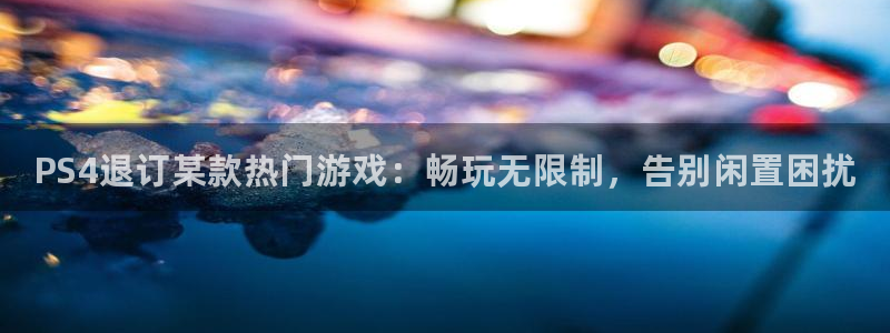 星欧娱乐平台官网入口：PS4退订某款热门游戏：畅玩无限制，告